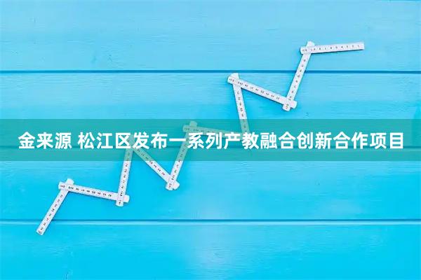 金来源 松江区发布一系列产教融合创新合作项目
