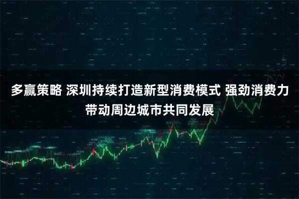 多赢策略 深圳持续打造新型消费模式 强劲消费力带动周边城市共同发展