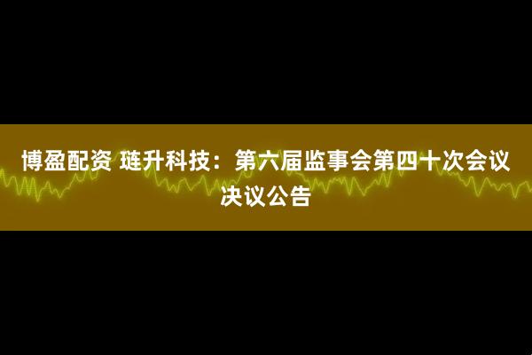 博盈配资 琏升科技：第六届监事会第四十次会议决议公告