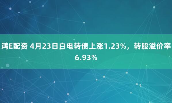 鸿E配资 4月23日白电转债上涨1.23%，转股溢价率6.93%