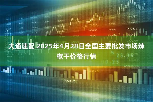 大通速配 2025年4月28日全国主要批发市场辣椒干价格行情