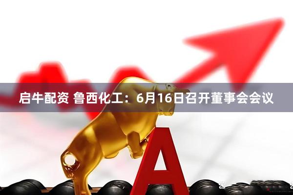启牛配资 鲁西化工：6月16日召开董事会会议