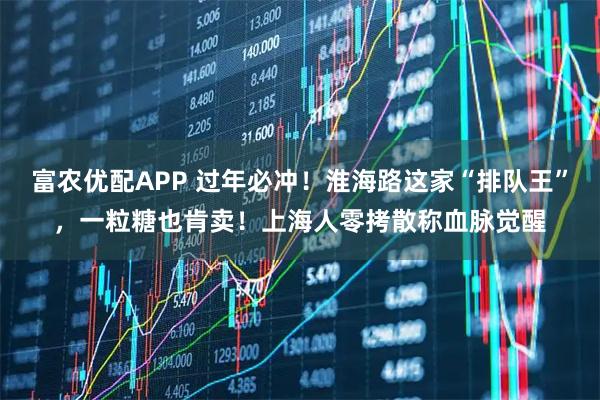 富农优配APP 过年必冲！淮海路这家“排队王”，一粒糖也肯卖！上海人零拷散称血脉觉醒