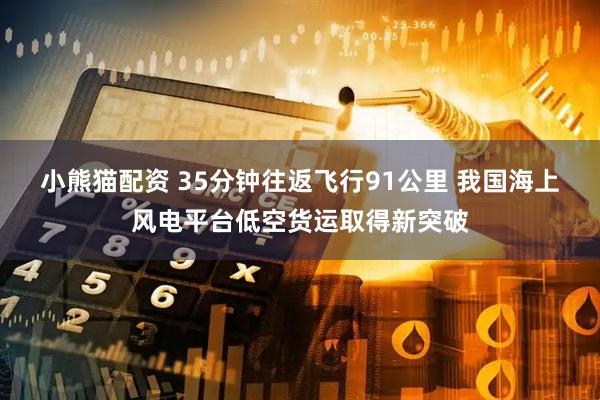 小熊猫配资 35分钟往返飞行91公里 我国海上风电平台低空货运取得新突破