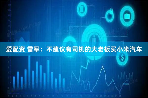 爱配资 雷军：不建议有司机的大老板买小米汽车
