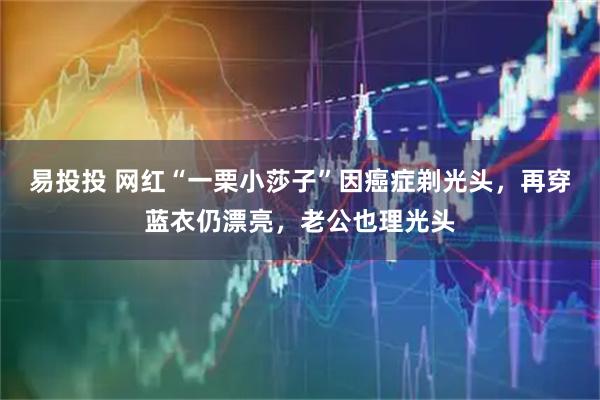 易投投 网红“一栗小莎子”因癌症剃光头，再穿蓝衣仍漂亮，老公也理光头