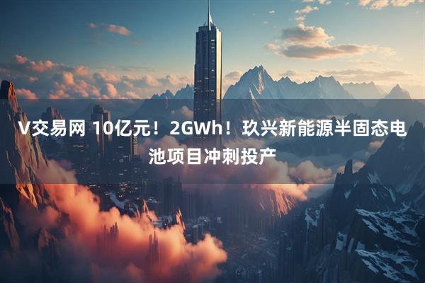 V交易网 10亿元！2GWh！玖兴新能源半固态电池项目冲刺投产